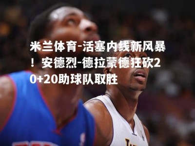 米兰体育-活塞内线新风暴！安德烈-德拉蒙德狂砍20+20助球队取胜