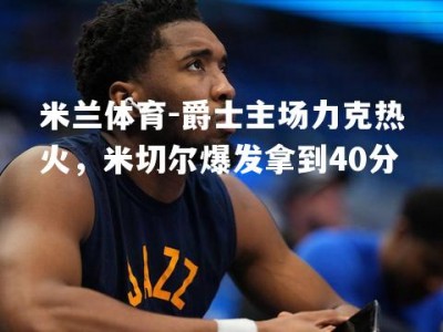 米兰体育-爵士主场力克热火，米切尔爆发拿到40分