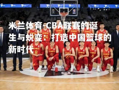 米兰体育-CBA联赛的诞生与蜕变：打造中国篮球的新时代