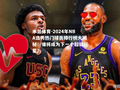 米兰体育-2024年NBA选秀热门球员排行榜大揭秘！谁将成为下一个超级巨星？