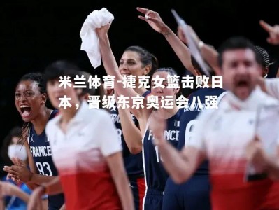 米兰体育-捷克女篮击败日本，晋级东京奥运会八强