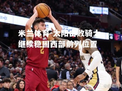 米兰体育-太阳击败骑士，继续稳固西部前列位置