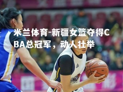 米兰体育-新疆女篮夺得CBA总冠军，动人壮举