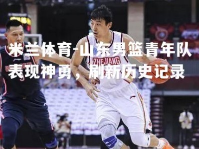 米兰体育-山东男篮青年队表现神勇，刷新历史记录