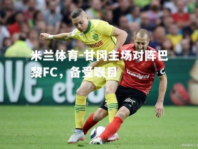 米兰体育-甘冈主场对阵巴黎FC，备受瞩目