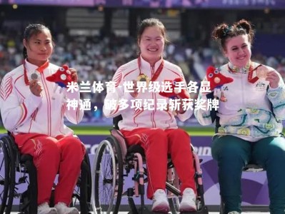 米兰体育-世界级选手各显神通，破多项纪录斩获奖牌