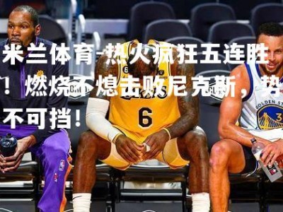 米兰体育-热火疯狂五连胜！燃烧不熄击败尼克斯，势不可挡！