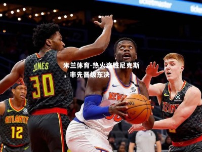 米兰体育-热火连胜尼克斯，率先晋级东决