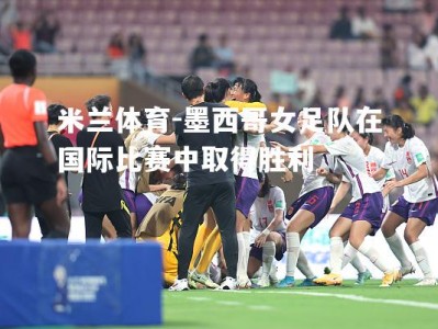 米兰体育-墨西哥女足队在国际比赛中取得胜利