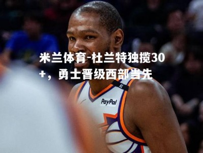 米兰体育-杜兰特独揽30+，勇士晋级西部当先