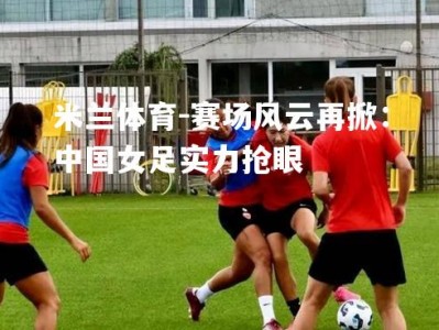 米兰体育-赛场风云再掀：中国女足实力抢眼