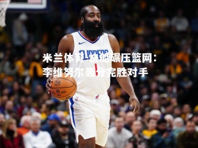 米兰体育-快船碾压篮网：李维努尔轰分完胜对手