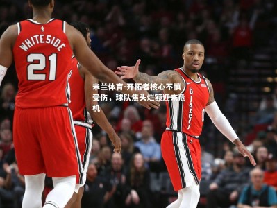 米兰体育-开拓者核心不慎受伤，球队焦头烂额迎来危机