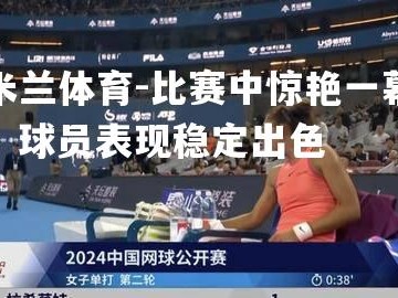 米兰体育-比赛中惊艳一幕，球员表现稳定出色