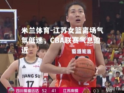 米兰体育-江苏女篮离场气氛低迷，CBA联赛气息迫近