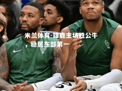 米兰体育-雄鹿主场胜公牛，稳居东部第一