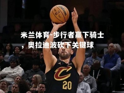 米兰体育-步行者赢下骑士，奥拉迪波砍下关键球