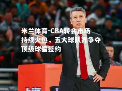 米兰体育-CBA转会市场持续火热，五大球队齐争夺顶级球星签约