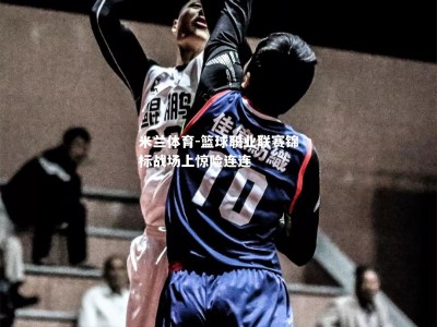 米兰体育-篮球职业联赛锦标战场上惊险连连