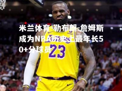 米兰体育-勒布朗-詹姆斯成为NBA历史上最年长50+分球员