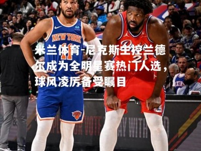 米兰体育-尼克斯主控兰德尔成为全明星赛热门人选，球风凌厉备受瞩目