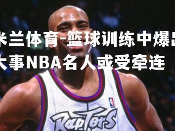 米兰体育-篮球训练中爆出大事NBA名人或受牵连