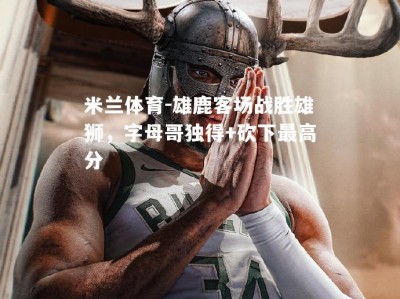 米兰体育-雄鹿客场战胜雄狮，字母哥独得+砍下最高分