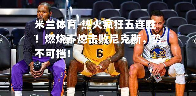 热火疯狂五连胜！燃烧不熄击败尼克斯，势不可挡！