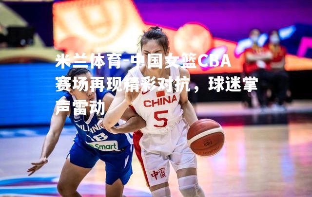 中国女篮CBA赛场再现精彩对抗，球迷掌声雷动