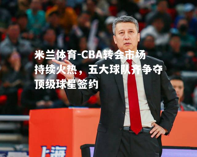 CBA转会市场持续火热，五大球队齐争夺顶级球星签约