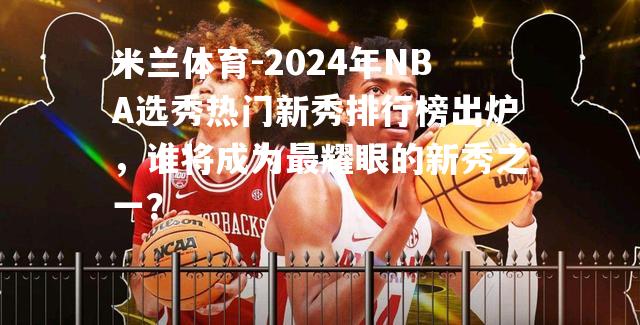 2024年NBA选秀热门新秀排行榜出炉，谁将成为最耀眼的新秀之一？