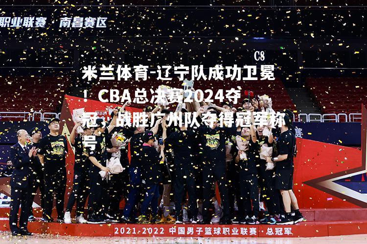 辽宁队成功卫冕！CBA总决赛2024夺冠，战胜广州队夺得冠军称号