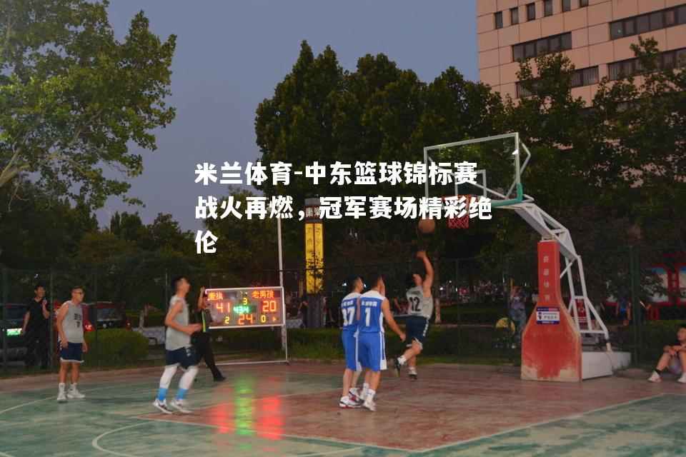 中东篮球锦标赛战火再燃，冠军赛场精彩绝伦