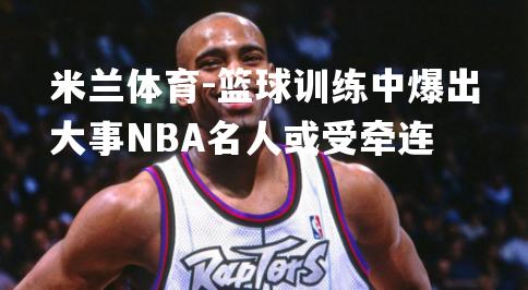 篮球训练中爆出大事NBA名人或受牵连