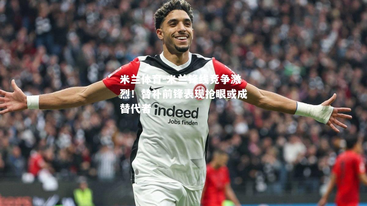 米兰锋线竞争激烈！替补前锋表现抢眼或成替代者