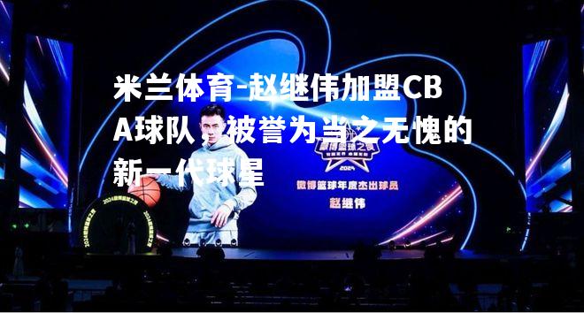 赵继伟加盟CBA球队，被誉为当之无愧的新一代球星