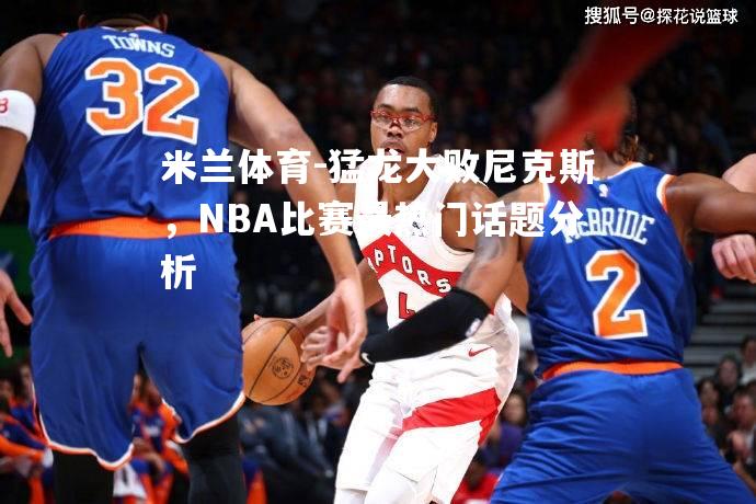 猛龙大败尼克斯，NBA比赛最热门话题分析